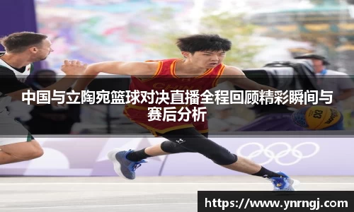 中国与立陶宛篮球对决直播全程回顾精彩瞬间与赛后分析