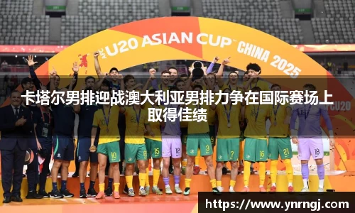 卡塔尔男排迎战澳大利亚男排力争在国际赛场上取得佳绩